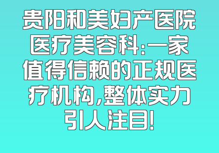 贵阳和美妇产医院医疗美容科：一家值得信赖的正规医疗机构，整体实力引人注目！