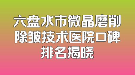 六盘水市微晶磨削除皱技术医院口碑排名揭晓