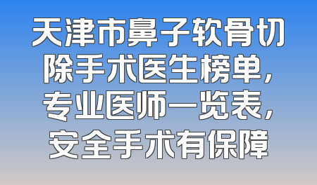 天津市鼻子软骨切除手术医生榜单，专业医师一览表，安全手术有保障