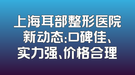 上海耳部整形医院新动态：口碑佳、实力强、价格合理