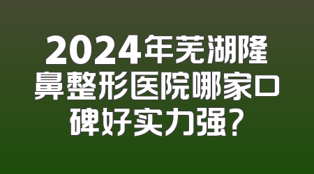 2024年芜湖隆鼻整形医院哪家口碑好实力强？