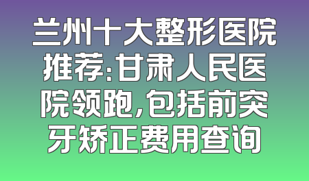 兰州十大整形医院推荐：甘肃人民医院领跑，包括前突牙矫正费用查询