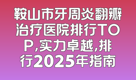 鞍山市牙周炎翻瓣治疗医院排行TOP，实力卓越，排行2025年指南