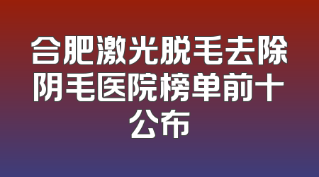 合肥激光脱毛去除阴毛医院榜单前十公布