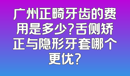 广州正畸牙齿的费用是多少？舌侧矫正与隐形牙套哪个更优？
