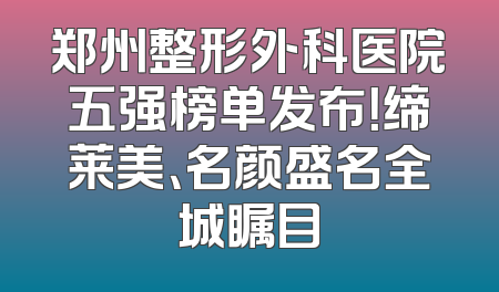郑州整形外科医院五强榜单发布！缔莱美、名颜盛名全城瞩目