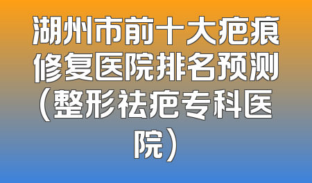湖州市前十大疤痕修复医院排名预测(整形祛疤专科医院)