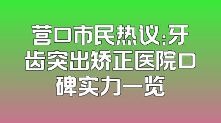 营口市民热议：牙齿突出矫正医院口碑实力一览