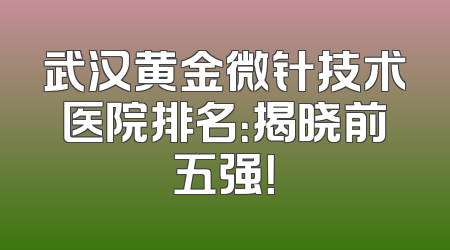 武汉黄金微针技术医院排名：揭晓前五强！