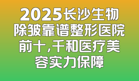 2025长沙生物除皱靠谱整形医院前十，千和医疗美容实力保障