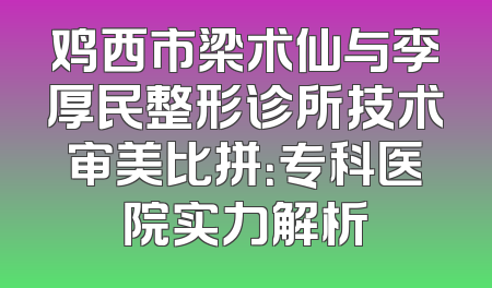 鸡西市梁术仙与李厚民整形诊所技术审美比拼：专科医院实力解析