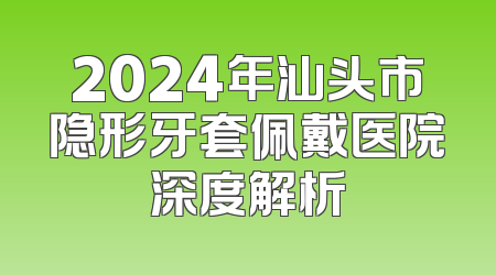 2024年汕头市隐形牙套佩戴医院深度解析