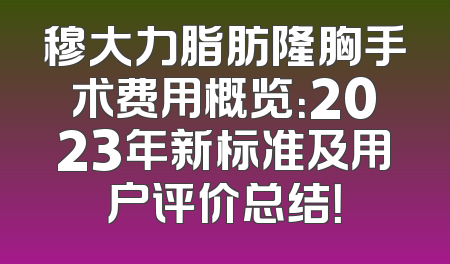 穆大力脂肪隆胸手术费用概览：2023年新标准及用户评价总结！