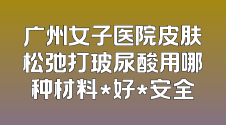 广州女子医院皮肤松弛打玻尿酸用哪种材料*好*安全