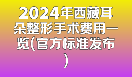 2024年西藏耳朵整形手术费用一览（官方标准发布）