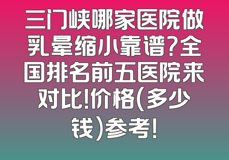 三门峡哪家医院做乳晕缩小靠谱？全国排名前五医院来对比！价格(多少钱)参考！