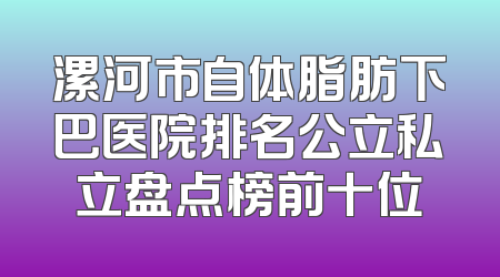 漯河市自体脂肪下巴医院排名公立私立盘点榜前十位