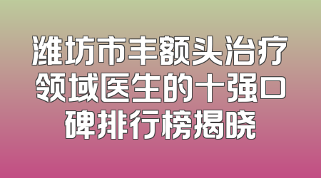 潍坊市丰额头治疗领域医生的十强口碑排行榜揭晓