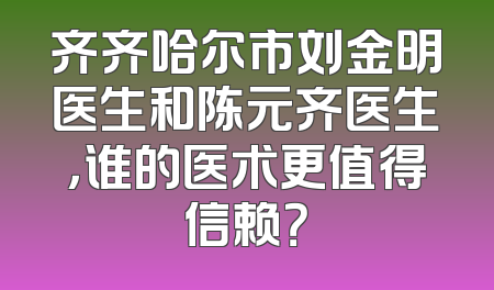 齐齐哈尔市刘金明医生和陈元齐医生，谁的医术更值得信赖？
