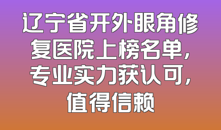 辽宁省开外眼角修复医院上榜名单，专业实力获认可，值得信赖