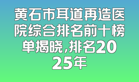 黄石市耳道再造医院综合排名前十榜单揭晓，排名2025年