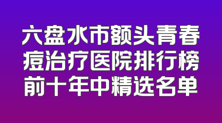 六盘水市额头青春痘治疗医院排行榜前十年中精选名单
