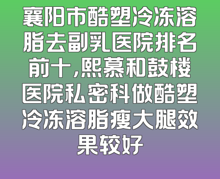 襄阳市酷塑冷冻溶脂去副乳医院排名前十，熙慕和鼓楼医院私密科做酷塑冷冻溶脂瘦大腿效果较好