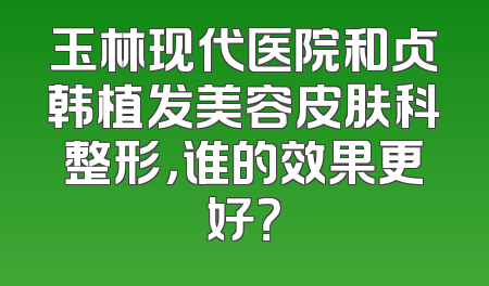 玉林现代医院和贞韩植发美容皮肤科整形，谁的效果更好？