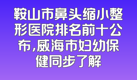 鞍山市鼻头缩小整形医院排名前十公布，威海市妇幼保健同步了解