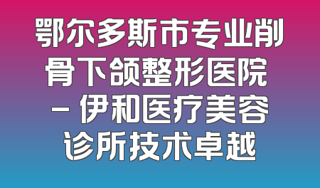 鄂尔多斯市专业削骨下颌整形医院 - 伊和医疗美容诊所技术卓越