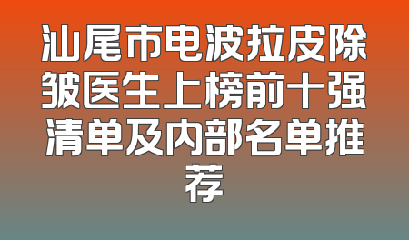 汕尾市电波拉皮除皱医生上榜前十强清单及内部名单推荐