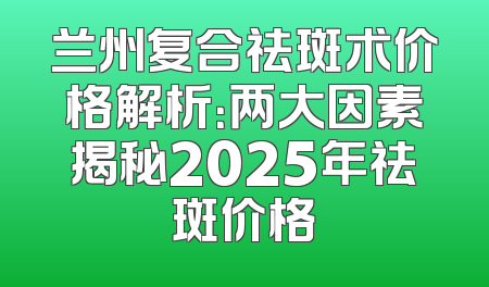 兰州复合祛斑术价格解析：两大因素揭秘2025年祛斑价格