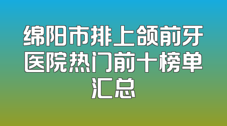 绵阳市排上颌前牙医院热门前十榜单汇总