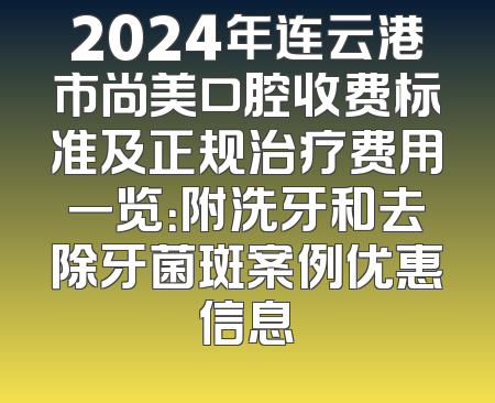 2024年连云港市尚美口腔收费标准及正规治疗费用一览：附洗牙和去除牙菌斑案例优惠信息