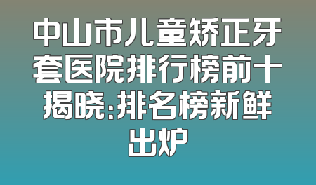 中山市儿童矫正牙套医院排行榜前十揭晓：排名榜新鲜出炉
