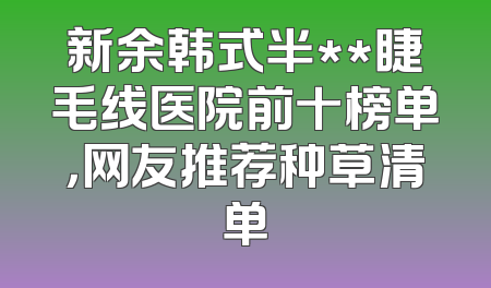 新余韩式半**睫毛线医院前十榜单，网友推荐种草清单