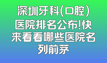深圳牙科（口腔）医院排名公布！快来看看哪些医院名列前茅