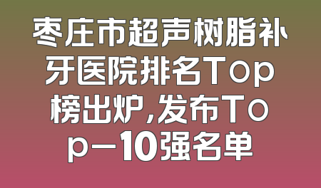 枣庄市超声树脂补牙医院排名Top榜出炉，发布Top_10强名单