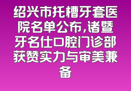 绍兴市托槽牙套医院名单公布，诸暨牙名仕口腔门诊部获赞实力与审美兼备