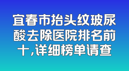 宜春市抬头纹玻尿酸去除医院排名前十，详细榜单请查
