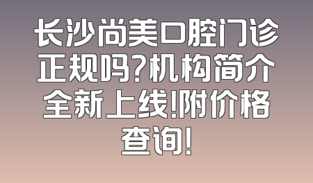 长沙尚美口腔门诊正规吗？机构简介全新上线！附价格查询！