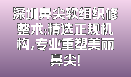 深圳鼻尖软组织修整术：精选正规机构，专业重塑美丽鼻尖！