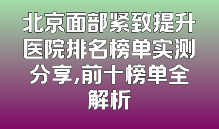 北京面部紧致提升医院排名榜单实测分享，前十榜单全解析
