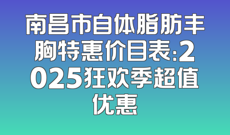 南昌市自体脂肪丰胸特惠价目表：2025狂欢季超值优惠