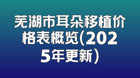 芜湖市耳朵移植价格表概览（2025年更新）