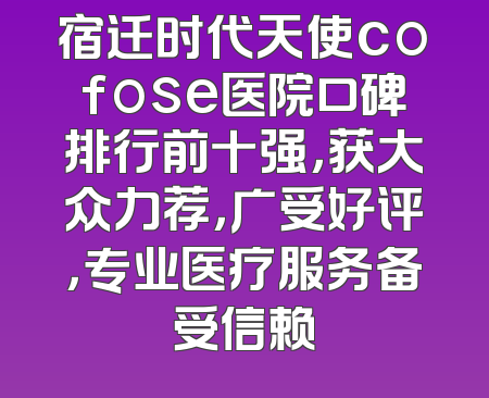 宿迁时代天使cofose医院口碑排行前十强，获大众力荐，广受好评，专业医疗服务备受信赖