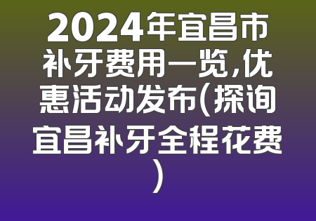 2024年宜昌市补牙费用一览，优惠活动发布（探询宜昌补牙全程花费）