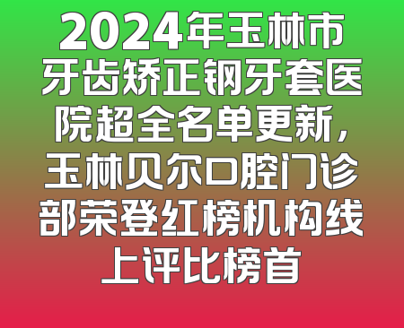 2024年玉林市牙齿矫正钢牙套医院超全名单更新，玉林贝尔口腔门诊部荣登红榜机构线上评比榜首
