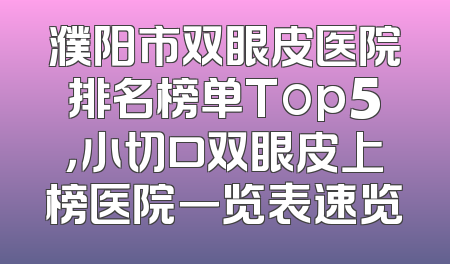 濮阳市双眼皮医院排名榜单Top5，小切口双眼皮上榜医院一览表速览