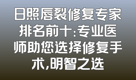 日照唇裂修复专家排名前十：专业医师助您选择修复手术，明智之选